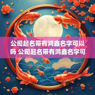 公司起名带有鸿鑫名字可以吗 公司起名带有鸿鑫名字可以吗女孩