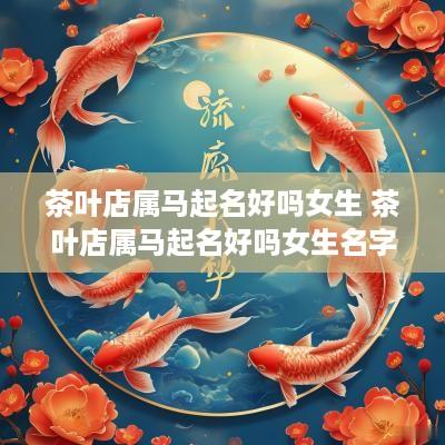 茶叶店属马起名好吗女生 茶叶店属马起名好吗女生名字