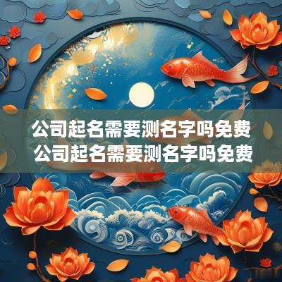 公司起名需要测名字吗免费 公司起名需要测名字吗免费测试