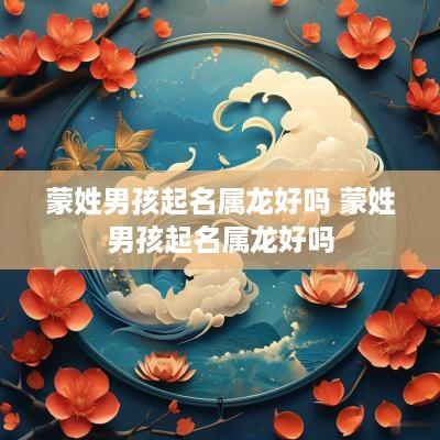 蒙姓男孩起名属龙好吗 蒙姓男孩起名属龙好吗