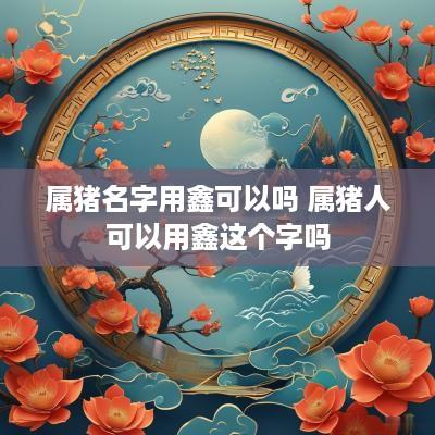属猪名字用鑫可以吗 属猪人可以用鑫这个字吗