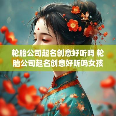 轮胎公司起名创意好听吗 轮胎公司起名创意好听吗女孩