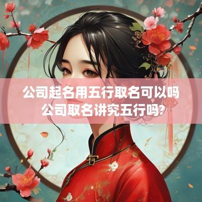 公司起名用五行取名可以吗 公司取名讲究五行吗?