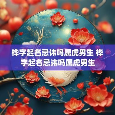 桦字起名忌讳吗属虎男生 桦字起名忌讳吗属虎男生