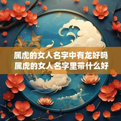 属虎的女人名字中有龙好吗 属虎的女人名字里带什么好