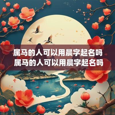 属马的人可以用晨字起名吗 属马的人可以用晨字起名吗男孩