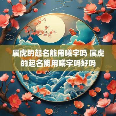 属虎的起名能用曦字吗 属虎的起名能用曦字吗好吗