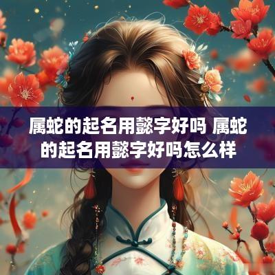 属蛇的起名用懿字好吗 属蛇的起名用懿字好吗怎么样