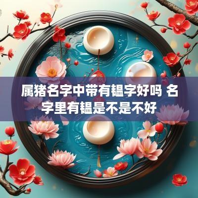 属猪名字中带有韫字好吗 名字里有韫是不是不好