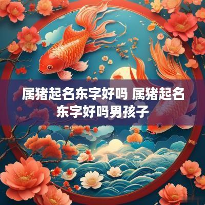 属猪起名东字好吗 属猪起名东字好吗男孩子