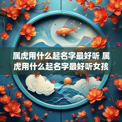 属虎用什么起名字最好听 属虎用什么起名字最好听女孩
