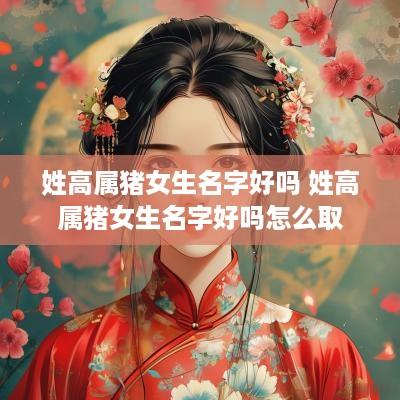姓高属猪女生名字好吗 姓高属猪女生名字好吗怎么取