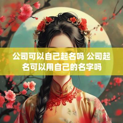 公司可以自己起名吗 公司起名可以用自己的名字吗