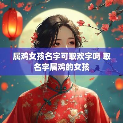 属鸡女孩名字可取欢字吗 取名字属鸡的女孩 属鸡女孩名字可取欢字吗 取名字属鸡的女孩