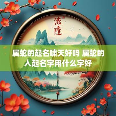 属蛇的起名啸天好吗 属蛇的人起名字用什么字好