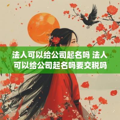 法人可以给公司起名吗 法人可以给公司起名吗要交税吗