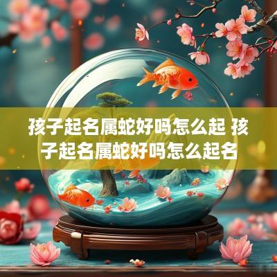 孩子起名属蛇好吗怎么起 孩子起名属蛇好吗怎么起名