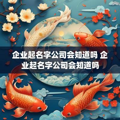 企业起名字公司会知道吗 企业起名字公司会知道吗