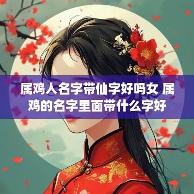 属鸡人名字带仙字好吗女 属鸡的名字里面带什么字好