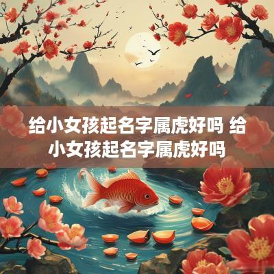 给小女孩起名字属虎好吗 给小女孩起名字属虎好吗