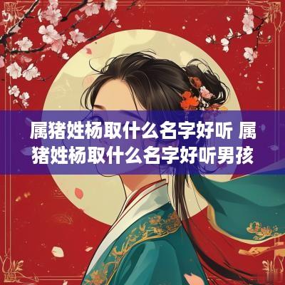 属猪姓杨取什么名字好听 属猪姓杨取什么名字好听男孩