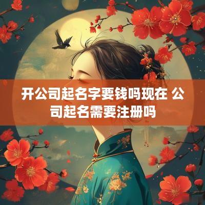 开公司起名字要钱吗现在 公司起名需要注册吗