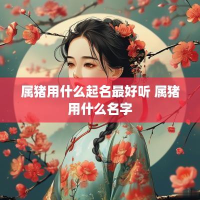 属猪用什么起名最好听 属猪用什么名字