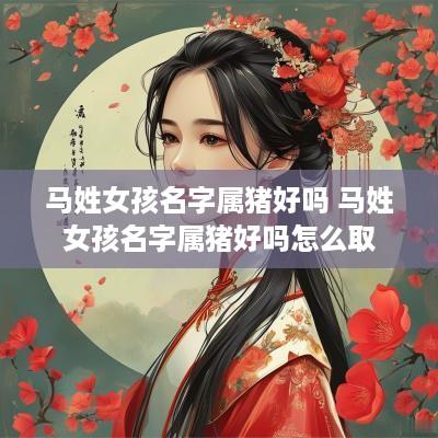 马姓女孩名字属猪好吗 马姓女孩名字属猪好吗怎么取