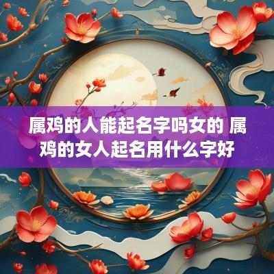 属鸡的人能起名字吗女的 属鸡的女人起名用什么字好