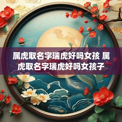 属虎取名字瑞虎好吗女孩 属虎取名字瑞虎好吗女孩子