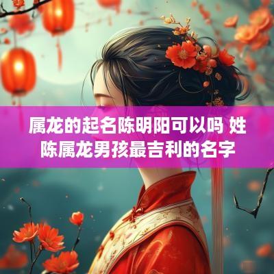 属龙的起名陈明阳可以吗 姓陈属龙男孩最吉利的名字