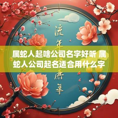 属蛇人起啥公司名字好听 属蛇人公司起名适合用什么字