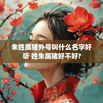 朱姓属猪外号叫什么名字好听 姓朱属猪好不好?