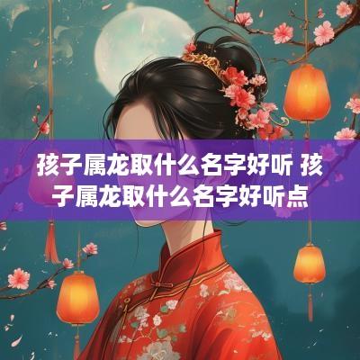 孩子属龙取什么名字好听 孩子属龙取什么名字好听点