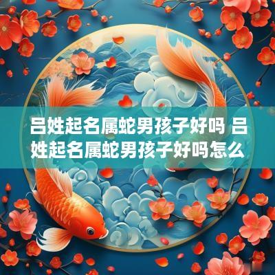 吕姓起名属蛇男孩子好吗 吕姓起名属蛇男孩子好吗怎么取