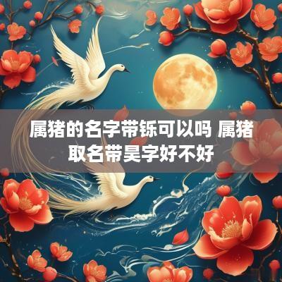 属猪的名字带铄可以吗 属猪取名带昊字好不好