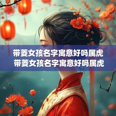 带菱女孩名字寓意好吗属虎 带菱女孩名字寓意好吗属虎的