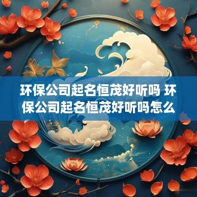 环保公司起名恒茂好听吗 环保公司起名恒茂好听吗怎么样