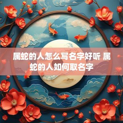 属蛇的人怎么写名字好听 属蛇的人如何取名字