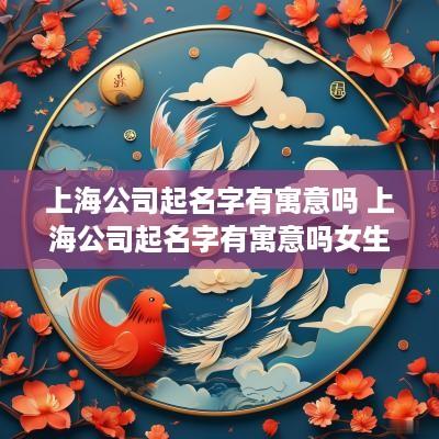 上海公司起名字有寓意吗 上海公司起名字有寓意吗女生
