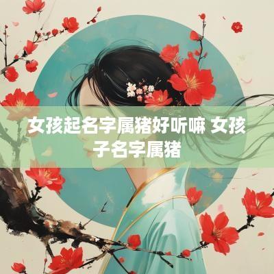 女孩起名字属猪好听嘛 女孩子名字属猪