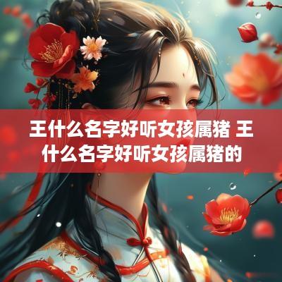 王什么名字好听女孩属猪 王什么名字好听女孩属猪的