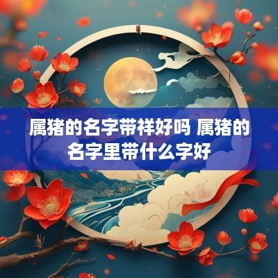 属猪的名字带祥好吗 属猪的名字里带什么字好