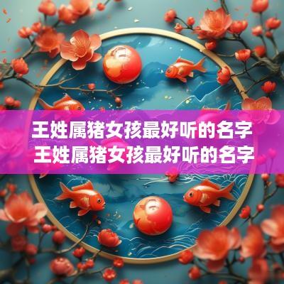 王姓属猪女孩最好听的名字 王姓属猪女孩最好听的名字是什么