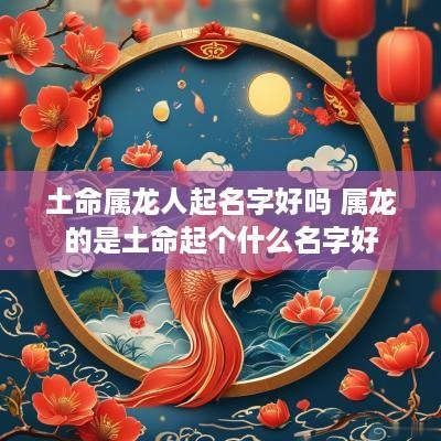 土命属龙人起名字好吗 属龙的是土命起个什么名字好