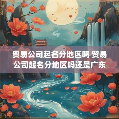 贸易公司起名分地区吗 贸易公司起名分地区吗还是广东
