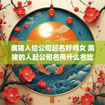 属猪人给公司起名好吗女 属猪的人起公司名用什么名比较旺财