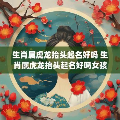生肖属虎龙抬头起名好吗 生肖属虎龙抬头起名好吗女孩
