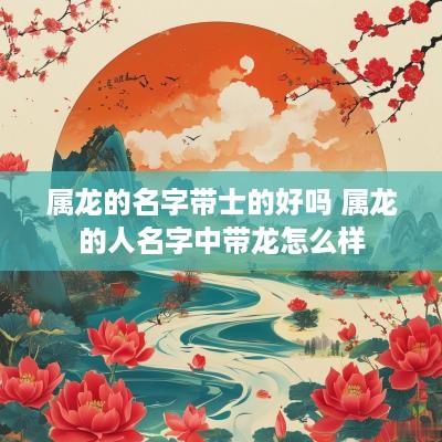 属龙的名字带士的好吗 属龙的人名字中带龙怎么样