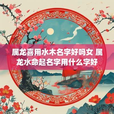 属龙喜用水木名字好吗女 属龙水命起名字用什么字好